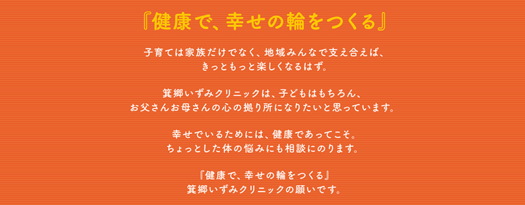 『健康で、幸せの輪をつくる』子育ては家族だけでなく、地域みんなで支え合えば、きっともっと楽しくなるはず。 箕郷いずみクリニックは、お子様はもちろん、お父様お母様の心の拠り所になりたいと思っています。幸せでいるためには、健康であってこそ。ちょっとした体のお悩みにもご相談にのります。『健康で、幸せの輪をつくる』 箕郷いずみクリニックの願いです。